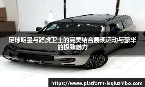 足球明星与路虎卫士的完美结合展现运动与豪华的极致魅力