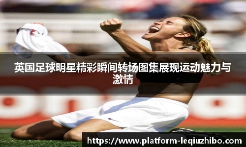 英国足球明星精彩瞬间转场图集展现运动魅力与激情